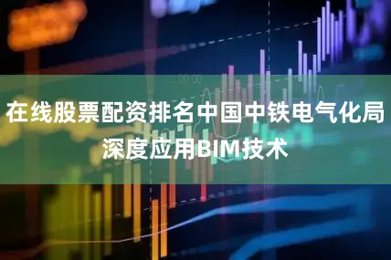 在线股票配资排名中国中铁电气化局深度应用BIM技术
