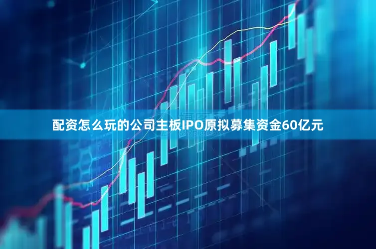 配资怎么玩的公司主板IPO原拟募集资金60亿元